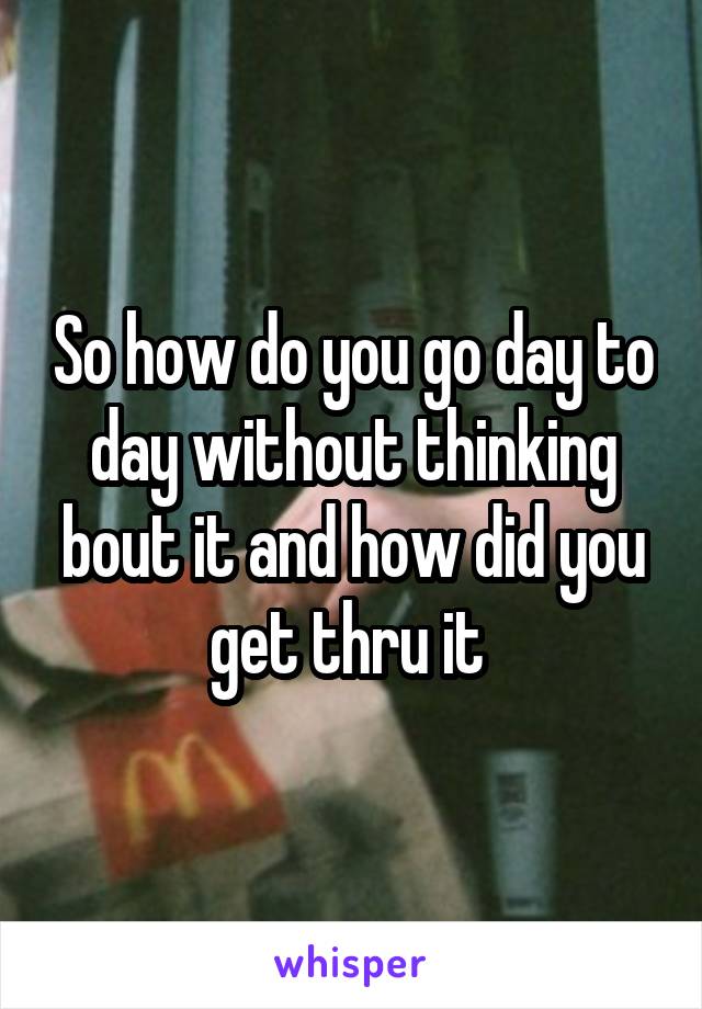 So how do you go day to day without thinking bout it and how did you get thru it 