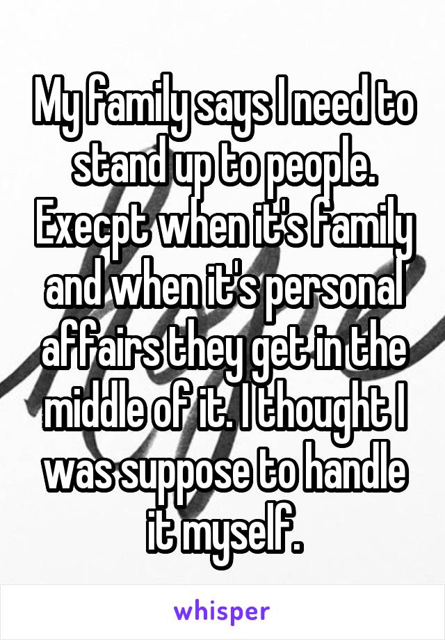 My family says I need to stand up to people. Execpt when it's family and when it's personal affairs they get in the middle of it. I thought I was suppose to handle it myself.