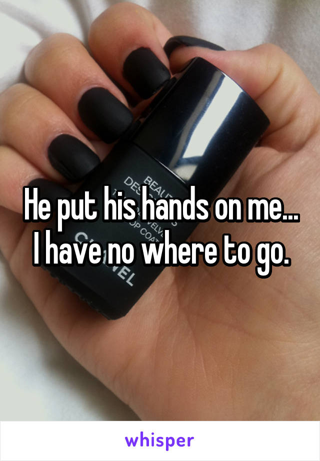 He put his hands on me... I have no where to go.