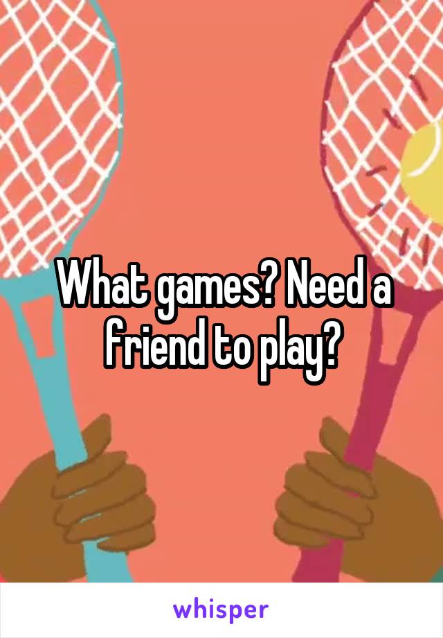 What games? Need a friend to play?