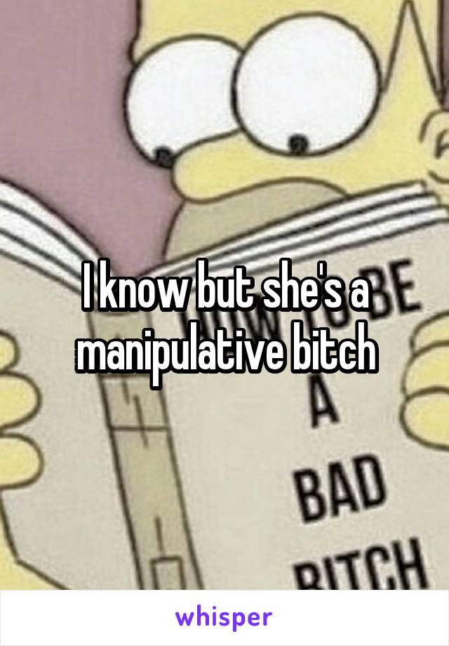 I know but she's a manipulative bitch