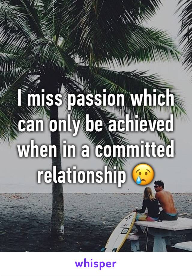 I miss passion which can only be achieved when in a committed relationship 😢