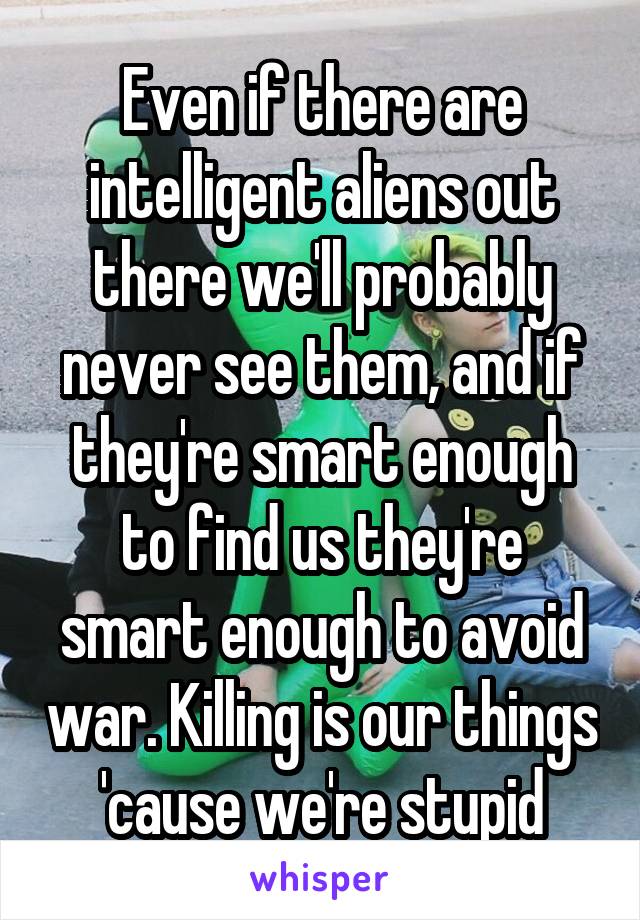 Even if there are intelligent aliens out there we'll probably never see them, and if they're smart enough to find us they're smart enough to avoid war. Killing is our things 'cause we're stupid