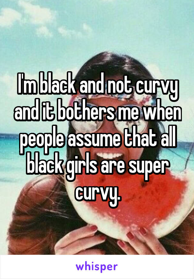 I'm black and not curvy and it bothers me when people assume that all black girls are super curvy.