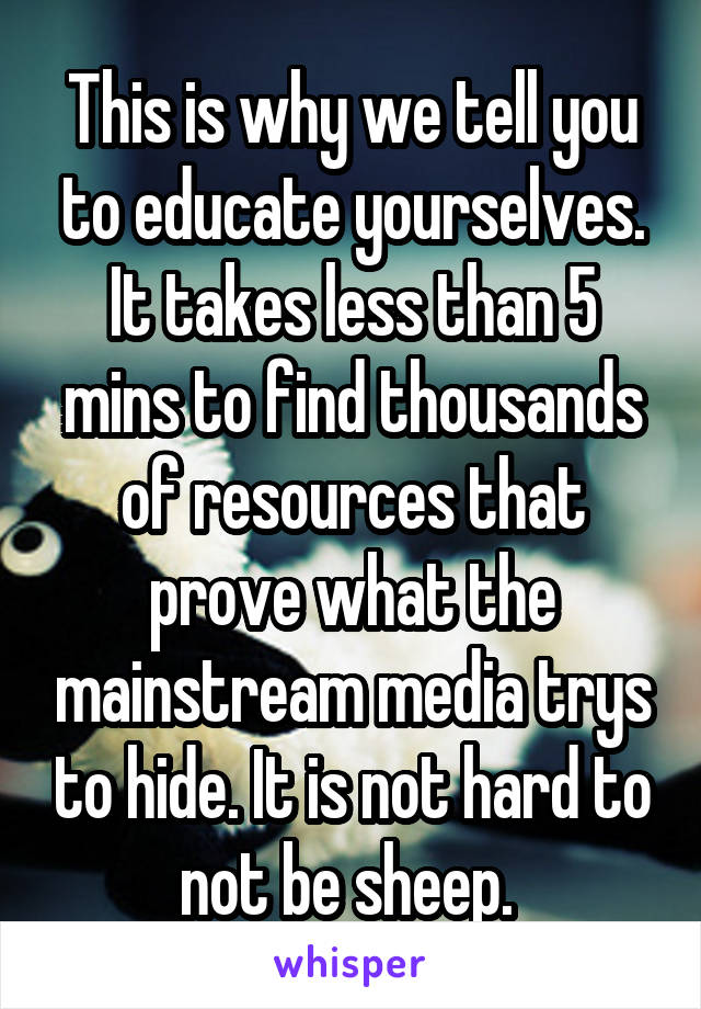 This is why we tell you to educate yourselves. It takes less than 5 mins to find thousands of resources that prove what the mainstream media trys to hide. It is not hard to not be sheep. 