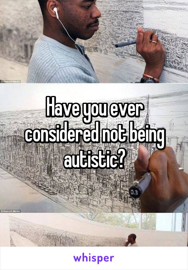 Have you ever considered not being autistic?