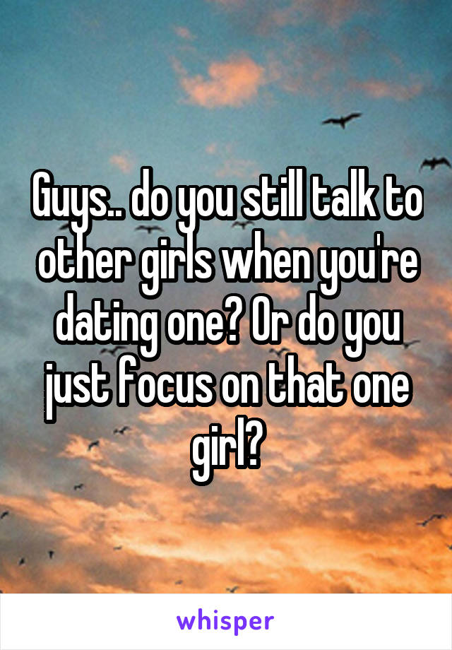 Guys.. do you still talk to other girls when you're dating one? Or do you just focus on that one girl?