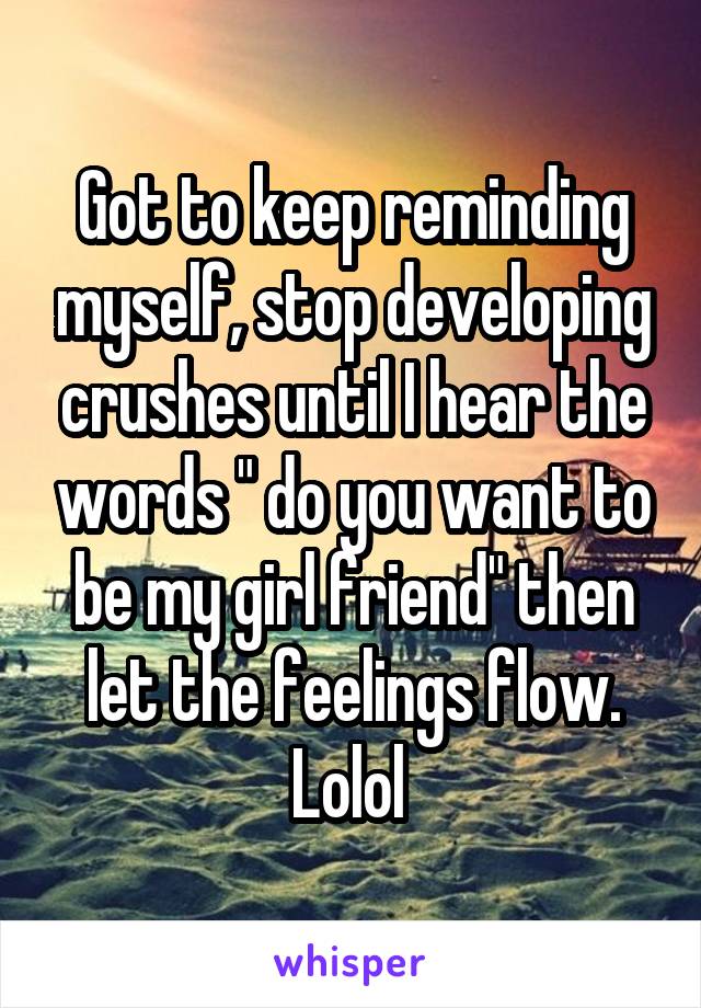 Got to keep reminding myself, stop developing crushes until I hear the words " do you want to be my girl friend" then let the feelings flow. Lolol 