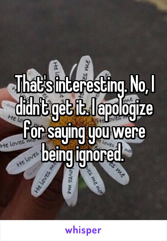 That's interesting. No, I didn't get it. I apologize for saying you were being ignored. 