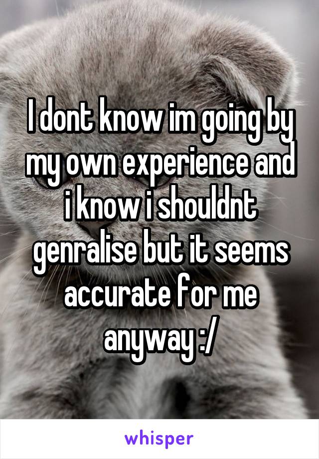 I dont know im going by my own experience and i know i shouldnt genralise but it seems accurate for me anyway :/