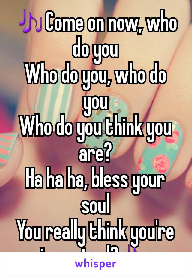 🎶Come on now, who do you
Who do you, who do you
Who do you think you are?
Ha ha ha, bless your soul
You really think you're in control?🎶