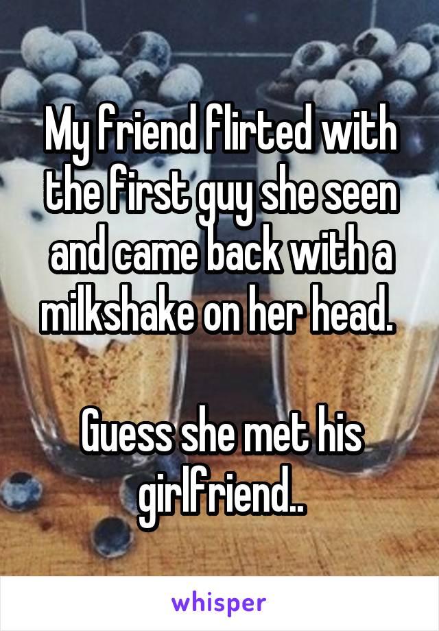 My friend flirted with the first guy she seen and came back with a milkshake on her head. 

Guess she met his girlfriend..