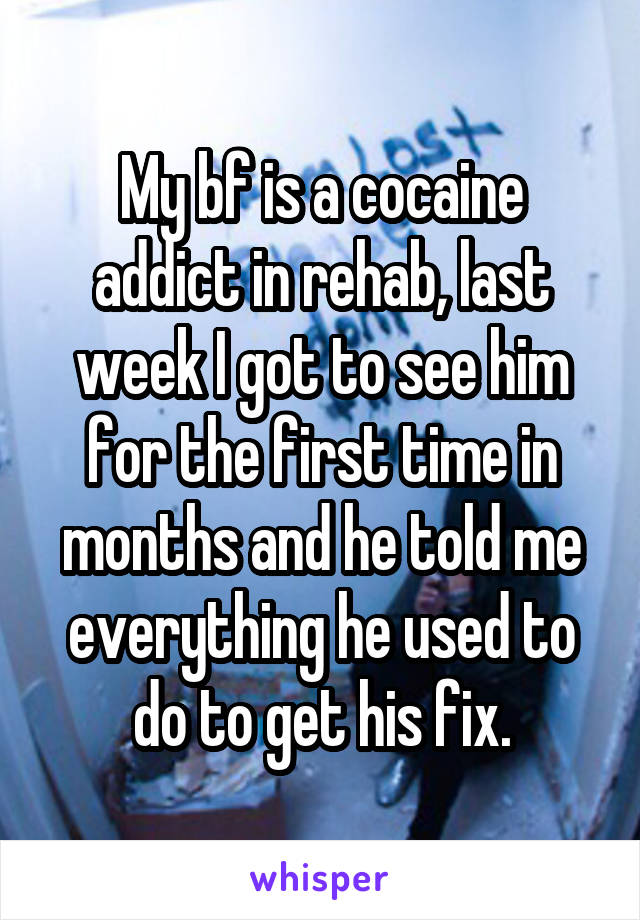 My bf is a cocaine addict in rehab, last week I got to see him for the first time in months and he told me everything he used to do to get his fix.