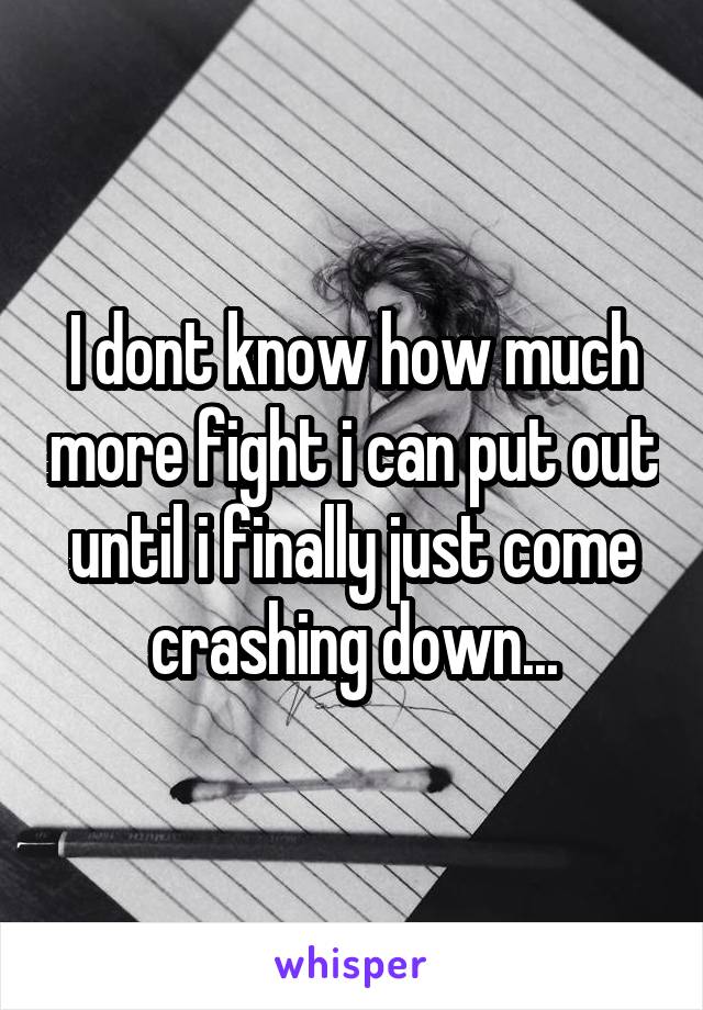 I dont know how much more fight i can put out until i finally just come crashing down...