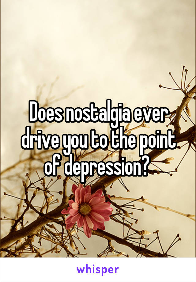 Does nostalgia ever drive you to the point of depression? 