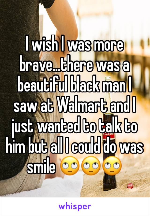 I wish I was more brave...there was a beautiful black man I saw at Walmart and I just wanted to talk to him but all I could do was smile 🙄🙄🙄