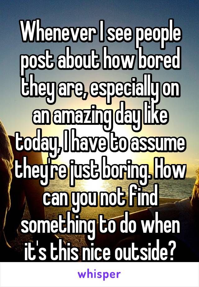 Whenever I see people post about how bored they are, especially on an amazing day like today, I have to assume they're just boring. How can you not find something to do when it's this nice outside?