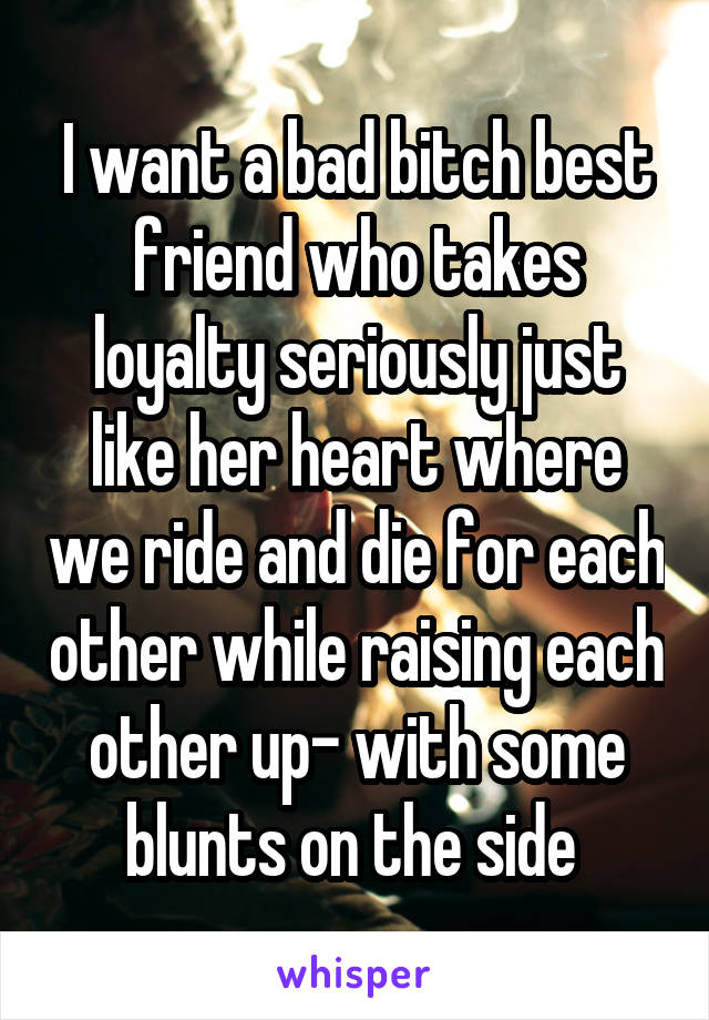 I want a bad bitch best friend who takes loyalty seriously just like her heart where we ride and die for each other while raising each other up- with some blunts on the side 