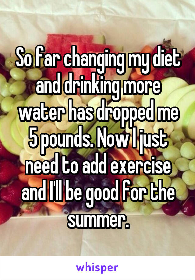 So far changing my diet and drinking more water has dropped me 5 pounds. Now I just need to add exercise and I'll be good for the summer.