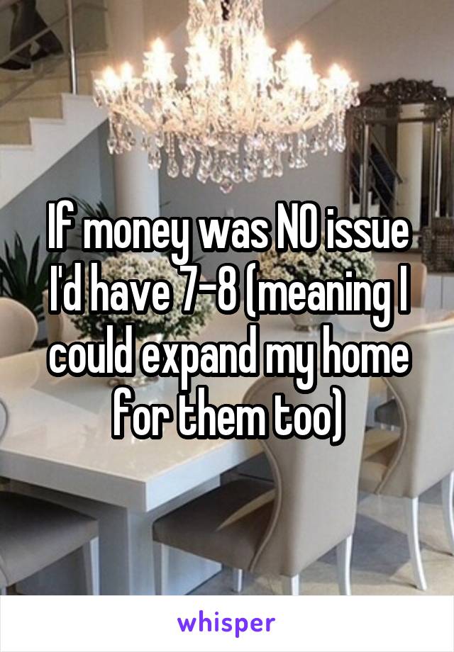 If money was NO issue I'd have 7-8 (meaning I could expand my home for them too)