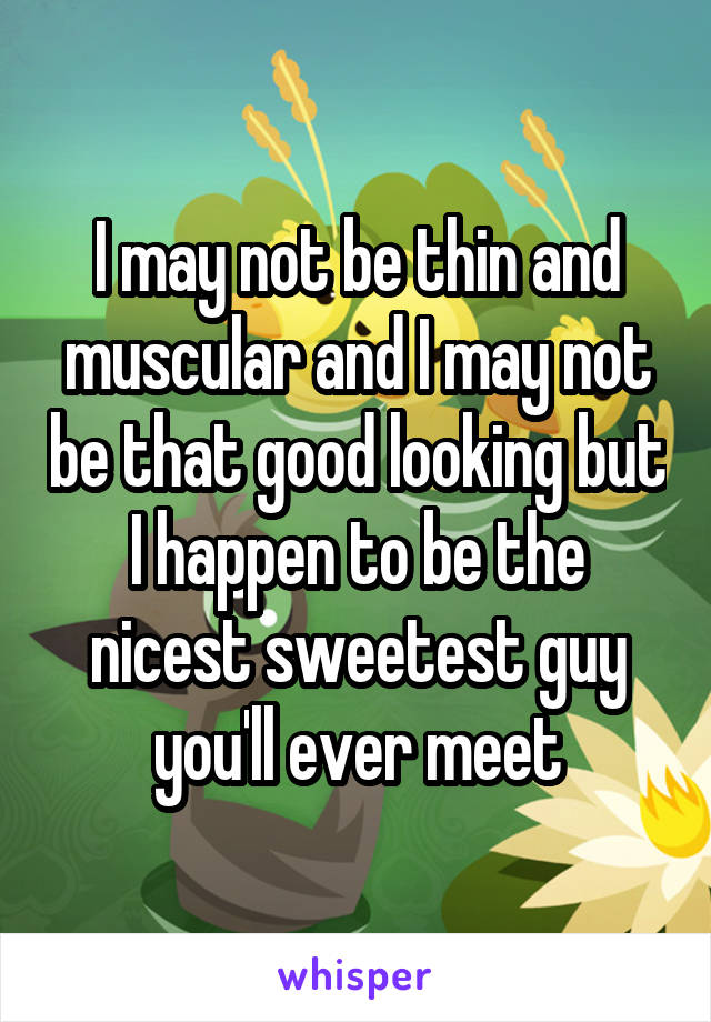 I may not be thin and muscular and I may not be that good looking but I happen to be the nicest sweetest guy you'll ever meet