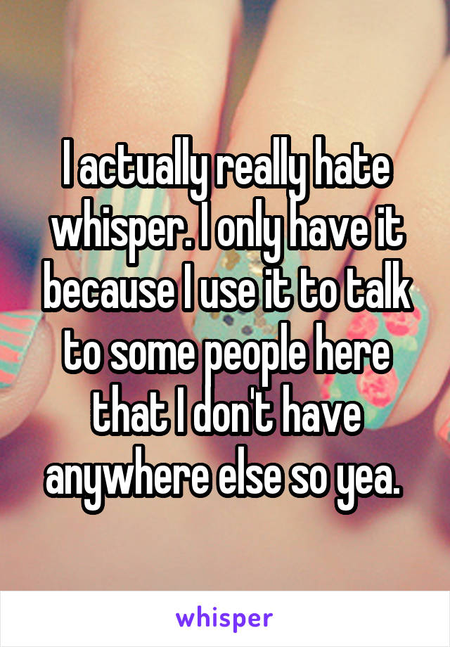 I actually really hate whisper. I only have it because I use it to talk to some people here that I don't have anywhere else so yea. 