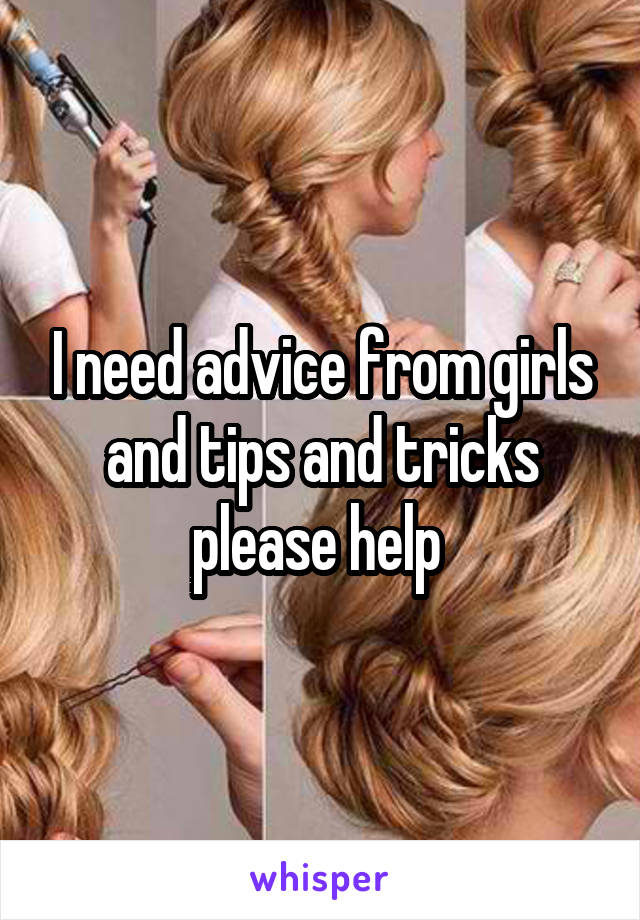 I need advice from girls and tips and tricks please help 