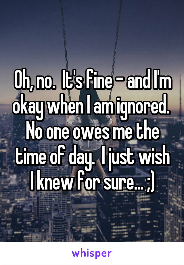 Oh, no.  It's fine - and I'm okay when I am ignored.  No one owes me the time of day.  I just wish I knew for sure... ;)