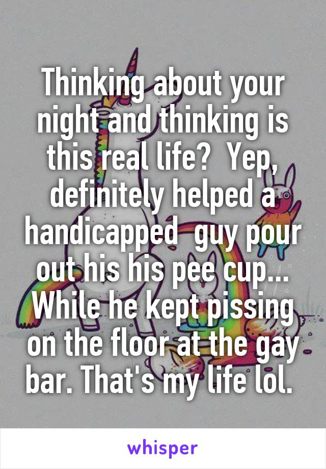 Thinking about your night and thinking is this real life?  Yep, definitely helped a handicapped  guy pour out his his pee cup... While he kept pissing on the floor at the gay bar. That's my life lol. 