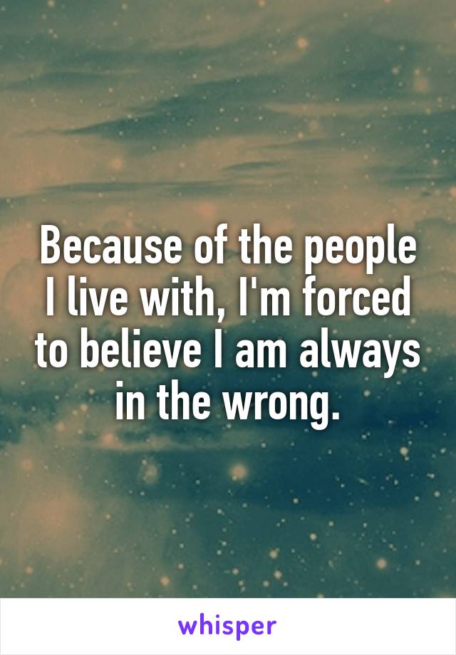 Because of the people I live with, I'm forced to believe I am always in the wrong.