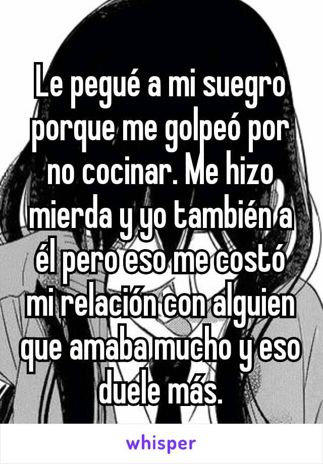 Le pegué a mi suegro porque me golpeó por no cocinar. Me hizo mierda y yo también a él pero eso me costó mi relación con alguien que amaba mucho y eso duele más.