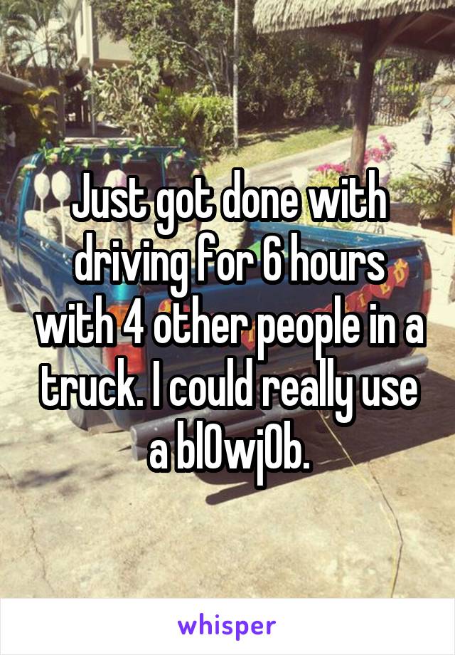 Just got done with driving for 6 hours with 4 other people in a truck. I could really use a bl0wj0b.