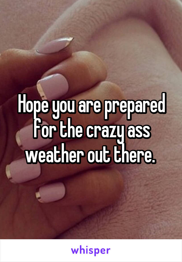 Hope you are prepared for the crazy ass weather out there. 