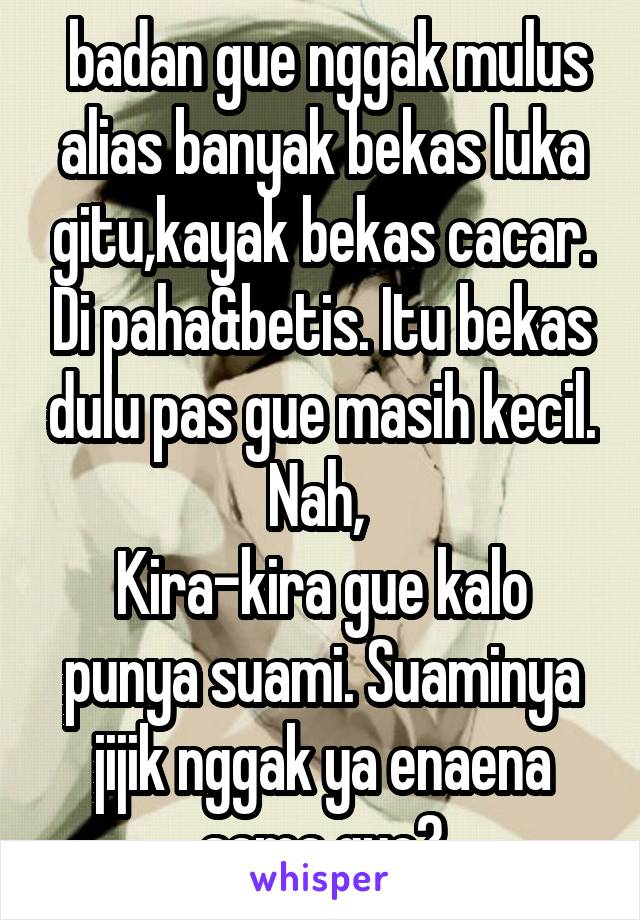  badan gue nggak mulus alias banyak bekas luka gitu,kayak bekas cacar. Di paha&betis. Itu bekas dulu pas gue masih kecil. Nah, 
Kira-kira gue kalo punya suami. Suaminya jijik nggak ya enaena sama gue?