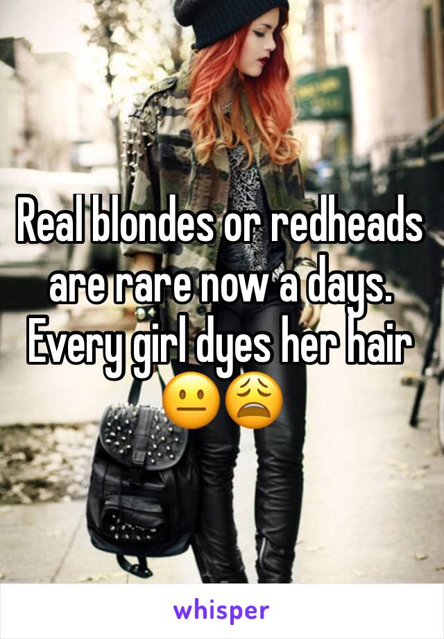 Real blondes or redheads are rare now a days. Every girl dyes her hair 😐😩