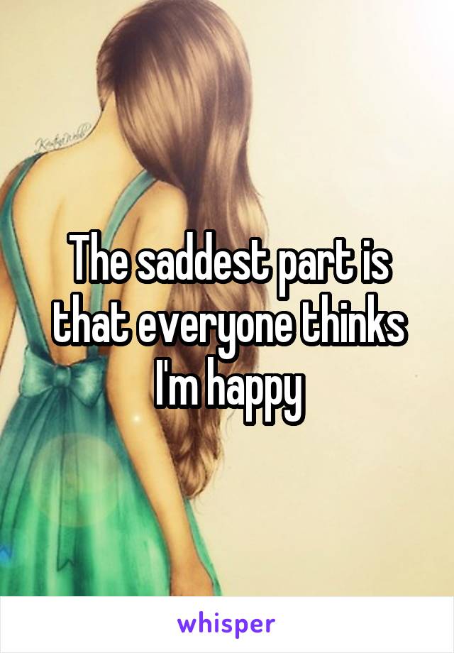 The saddest part is that everyone thinks I'm happy