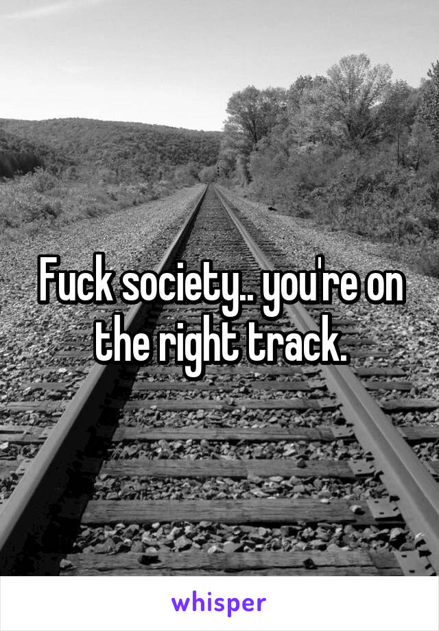 Fuck society.. you're on the right track.