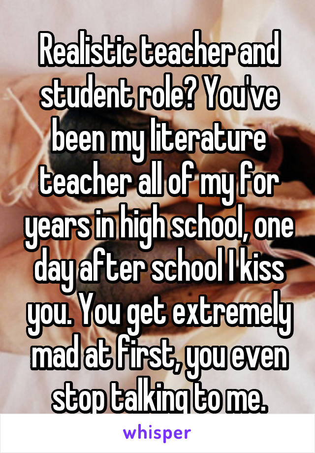 Realistic teacher and student role? You've been my literature teacher all of my for years in high school, one day after school I kiss you. You get extremely mad at first, you even stop talking to me.