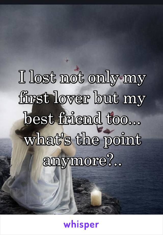 I lost not only my first lover but my best friend too... what's the point anymore?..