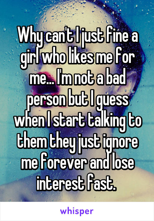 Why can't I just fine a girl who likes me for me... I'm not a bad person but I guess when I start talking to them they just ignore me forever and lose interest fast. 