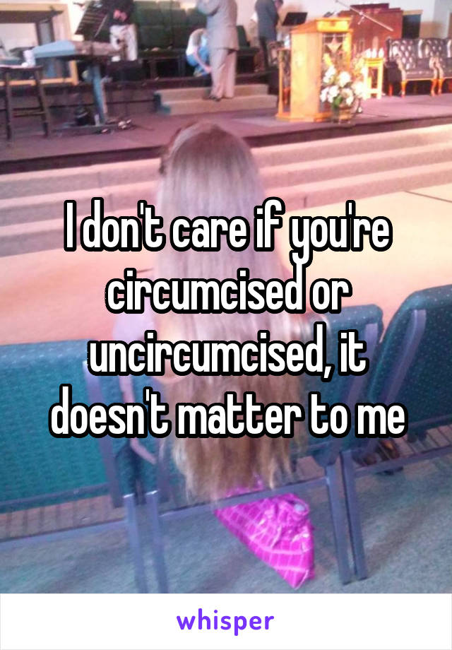 I don't care if you're circumcised or uncircumcised, it doesn't matter to me