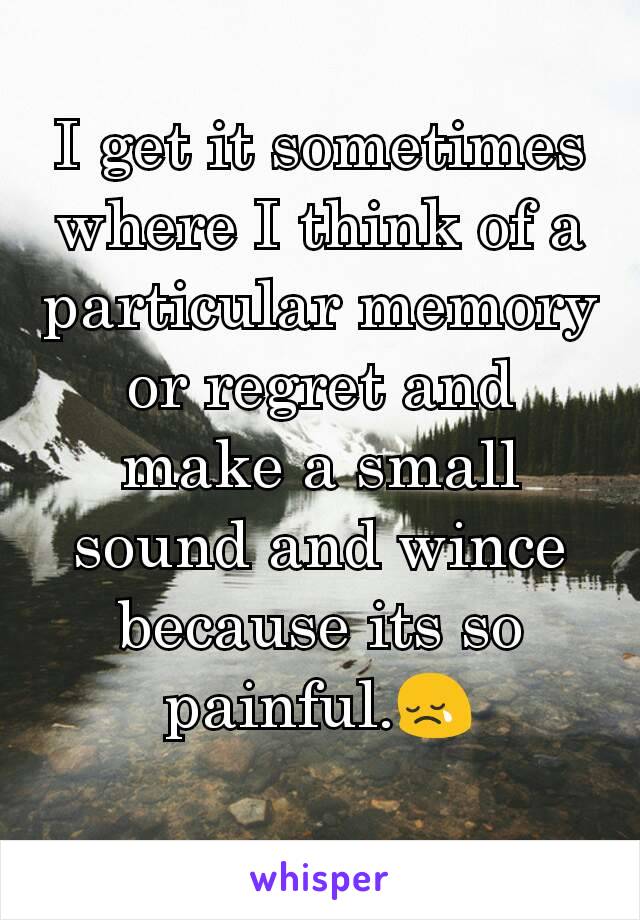 I get it sometimes where I think of a particular memory or regret and make a small sound and wince because its so painful.😢