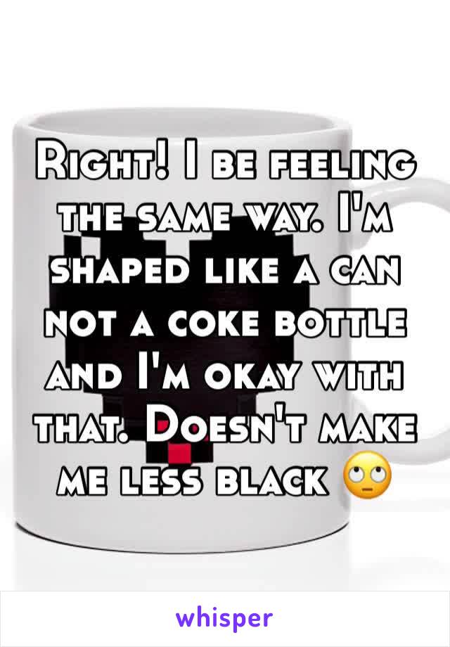 Right! I be feeling the same way. I'm shaped like a can not a coke bottle and I'm okay with that. Doesn't make me less black 🙄