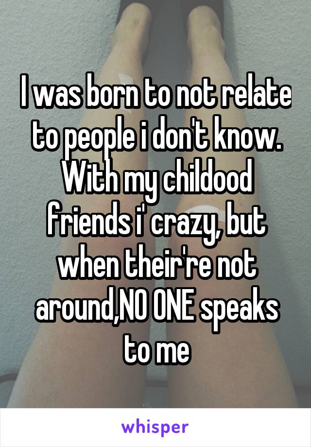 I was born to not relate to people i don't know. With my childood friends i' crazy, but when their're not around,NO ONE speaks to me