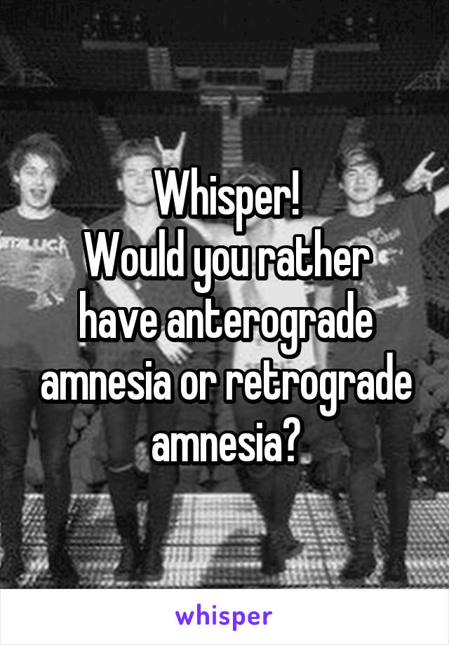 Whisper!
Would you rather have anterograde amnesia or retrograde amnesia?