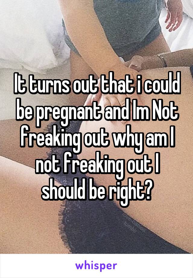 It turns out that i could be pregnant and Im Not freaking out why am I not freaking out I should be right?