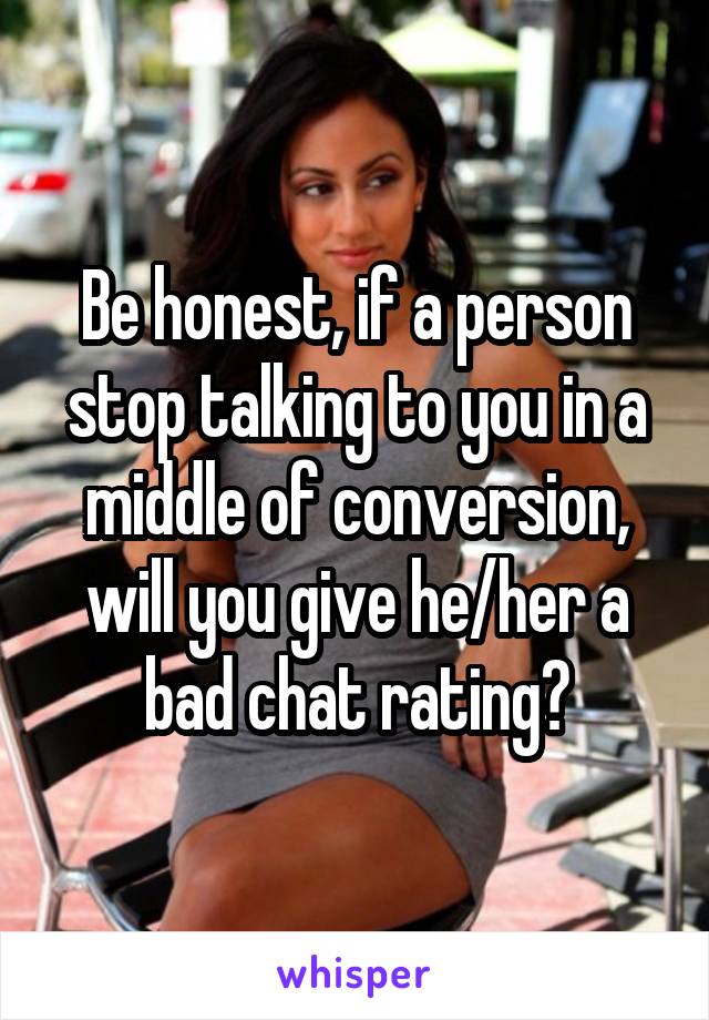 Be honest, if a person stop talking to you in a middle of conversion, will you give he/her a bad chat rating?