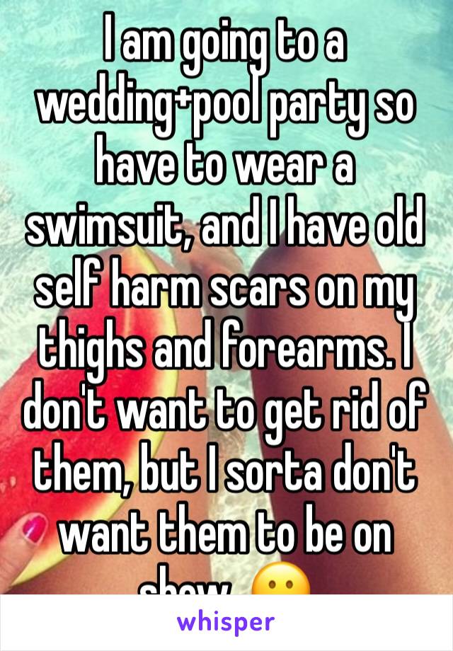 I am going to a wedding+pool party so have to wear a swimsuit, and I have old self harm scars on my thighs and forearms. I don't want to get rid of them, but I sorta don't want them to be on show. 😕