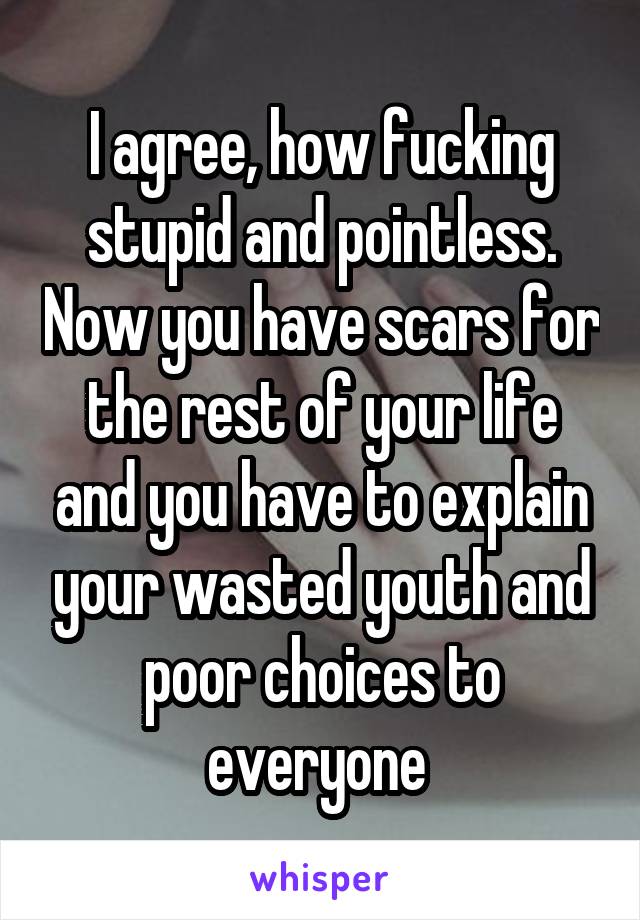 I agree, how fucking stupid and pointless. Now you have scars for the rest of your life and you have to explain your wasted youth and poor choices to everyone 