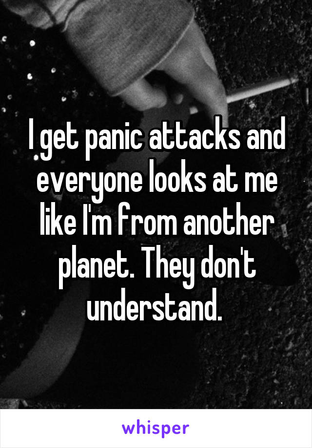 I get panic attacks and everyone looks at me like I'm from another planet. They don't understand. 